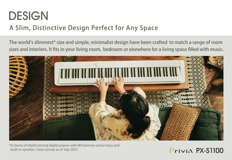 A key feature of the Privia PX-S1100 is its slim body. It is the world's slimmest* 88-key digital piano with hammer action. With a depth of just 232 mm, it fits in your living room, bedroom or elsewhere for a living space filled with music.