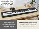 The CDP-S360 is a value for money digital piano with numerous built-in tones & rhythms. It is extremely lightweight and portable. Open to more possibilities by connecting to the Free Chordana Play for Piano app. Alternatively, purchase the optional WU-BT10 and use the CDP-S360 as a speaker.